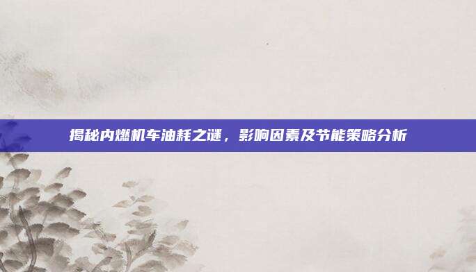 揭秘内燃机车油耗之谜，影响因素及节能策略分析