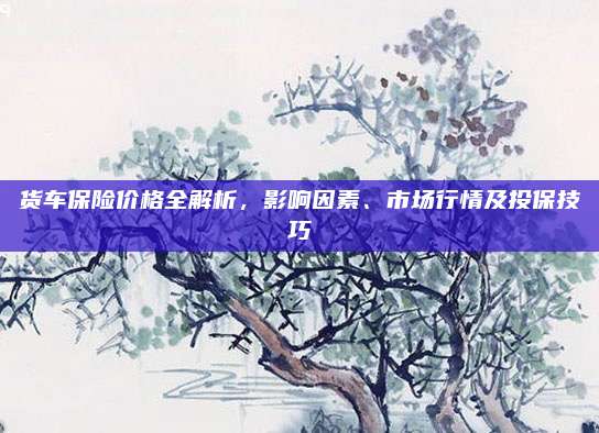 货车保险价格全解析,影响因素、市场行情及投保技巧
