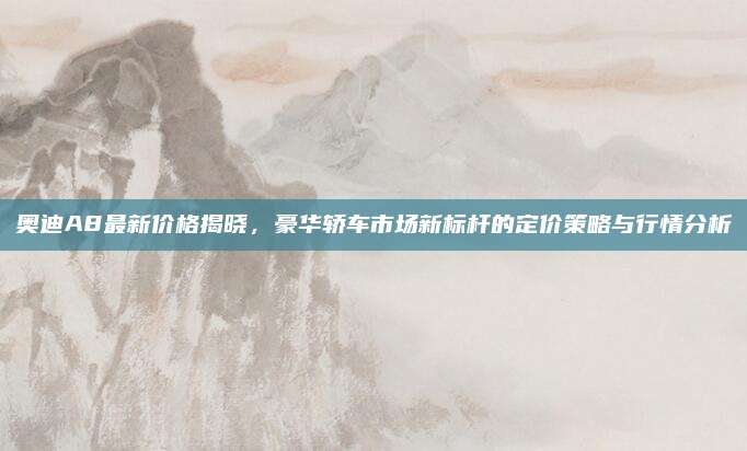 奥迪A8最新价格揭晓，豪华轿车市场新标杆的定价策略与行情分析