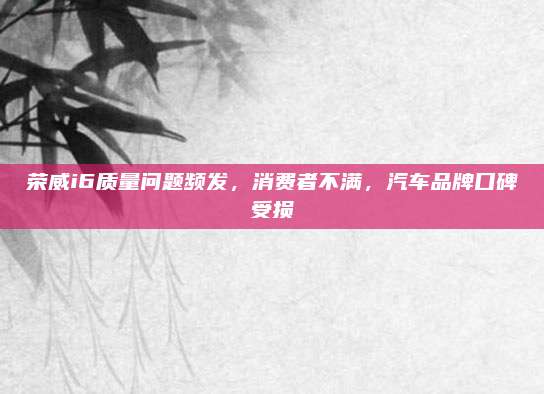 荣威i6质量问题频发,消费者不满,汽车品牌口碑受损