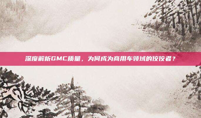 深度解析GMC质量，为何成为商用车领域的佼佼者？