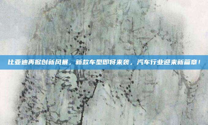比亚迪再掀创新风暴，新款车型即将来袭，汽车行业迎来新篇章！
