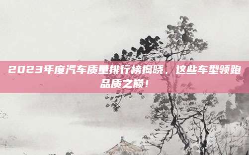 2023年度汽车质量排行榜揭晓，这些车型领跑品质之巅！