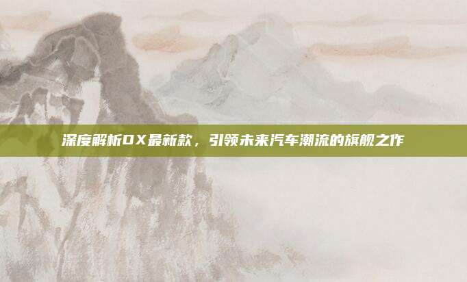 深度解析DX最新款，引领未来汽车潮流的旗舰之作