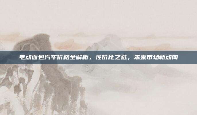 电动面包汽车价格全解析，性价比之选，未来市场新动向