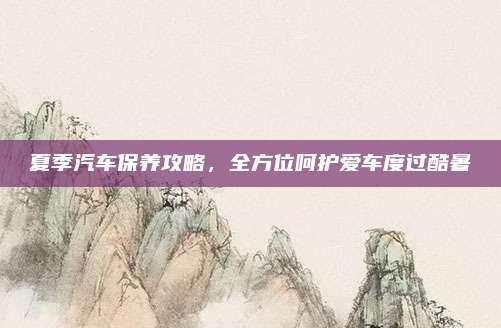 夏季汽车保养攻略，全方位呵护爱车度过酷暑