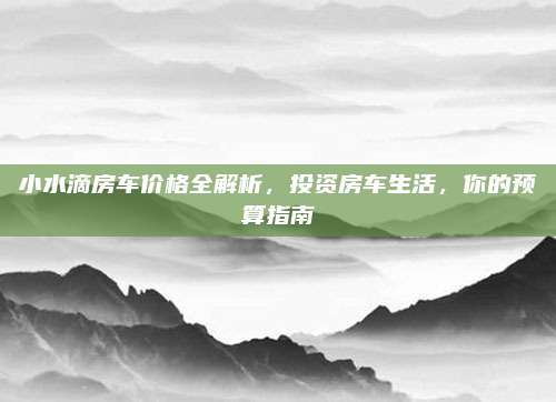小水滴房车价格全解析，投资房车生活，你的预算指南