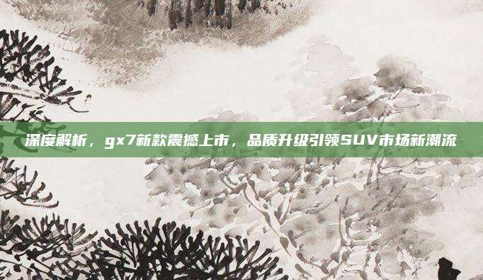 深度解析,gx7新款震撼上市,品质升级引领SUV市场新潮流