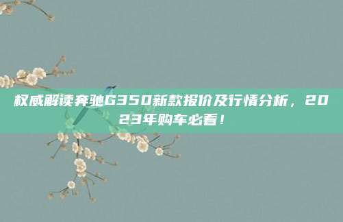 权威解读奔驰G350新款报价及行情分析,2023年购车必看!