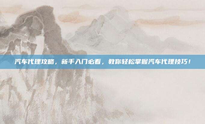 汽车代理攻略,新手入门必看,教你轻松掌握汽车代理技巧!
