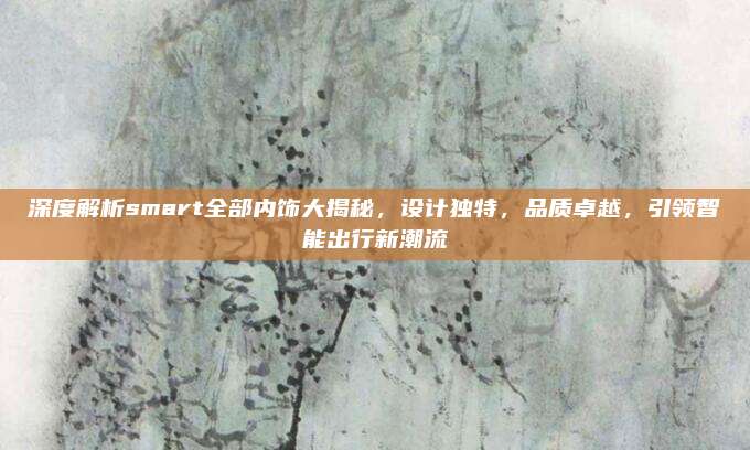 深度解析smart全部内饰大揭秘,设计独特,品质卓越,引领智能出行新潮流