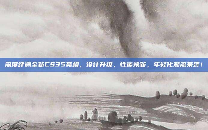 深度评测全新CS35亮相，设计升级，性能焕新，年轻化潮流来袭！