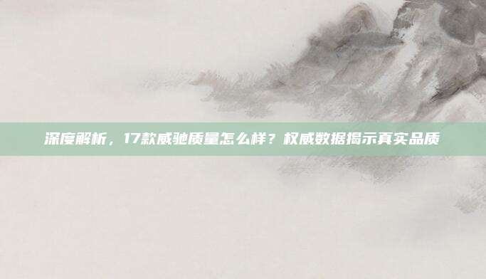 深度解析,17款威驰质量怎么样?权威数据揭示真实品质