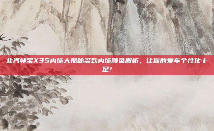 北汽绅宝X35内饰大揭秘多款内饰颜色解析，让你的爱车个性化十足！
