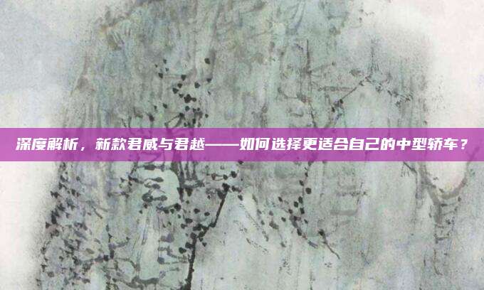 深度解析，新款君威与君越——如何选择更适合自己的中型轿车？