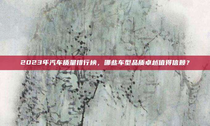 2023年汽车质量排行榜,哪些车型品质卓越值得信赖?
