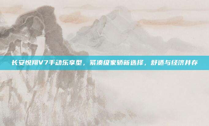 长安悦翔V7手动乐享型，紧凑级家轿新选择，舒适与经济并存