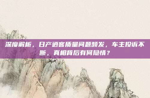 深度解析,日产逍客质量问题频发,车主投诉不断,真相背后有何隐情?
