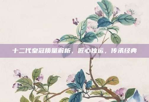 十二代皇冠质量解析，匠心独运，传承经典