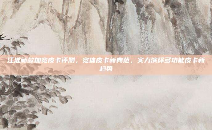 江淮新款加宽皮卡评测，宽体皮卡新典范，实力演绎多功能皮卡新趋势
