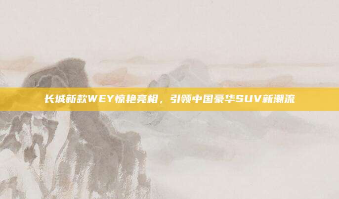 长城新款WEY惊艳亮相，引领中国豪华SUV新潮流