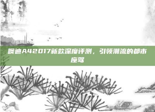 噢迪A42017新款深度评测，引领潮流的都市座驾