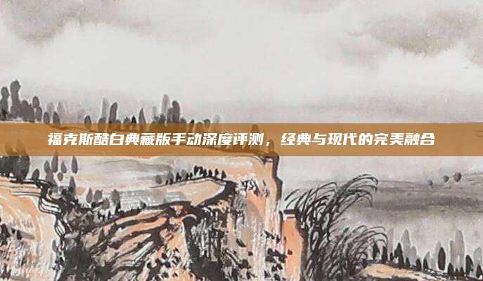 福克斯酷白典藏版手动深度评测，经典与现代的完美融合
