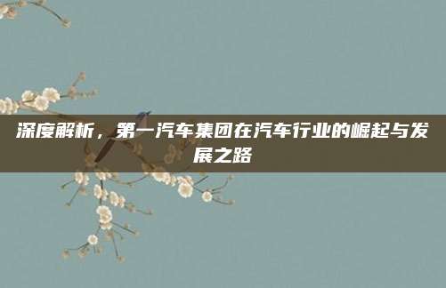 深度解析,第一汽车集团在汽车行业的崛起与发展之路