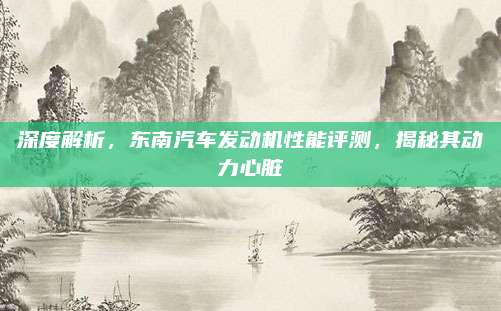 深度解析,东南汽车发动机性能评测,揭秘其动力心脏