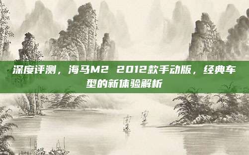 深度评测，海马M2 2012款手动版，经典车型的新体验解析