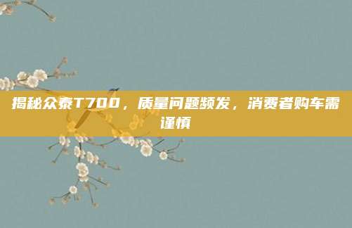 揭秘众泰T700,质量问题频发,消费者购车需谨慎