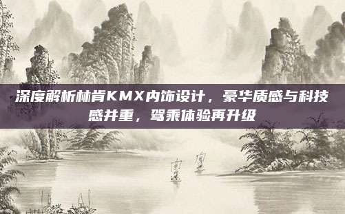 深度解析林肯KMX内饰设计，豪华质感与科技感并重，驾乘体验再升级