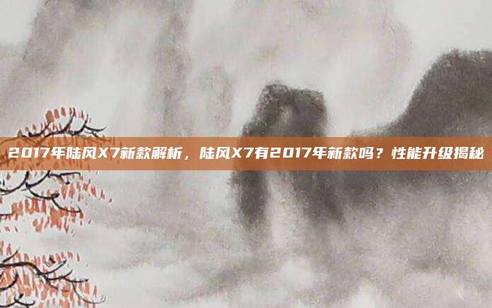 2017年陆风X7新款解析，陆风X7有2017年新款吗？性能升级揭秘
