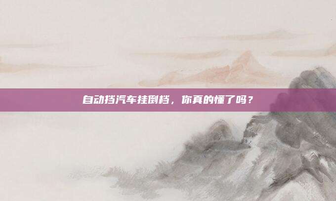 自动挡汽车挂倒档,你真的懂了吗?