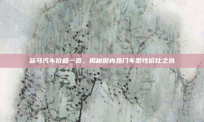 蓝马汽车价格一览，揭秘国内热门车型性价比之选