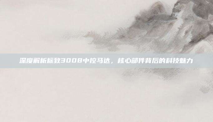 深度解析标致3008中控马达，核心部件背后的科技魅力