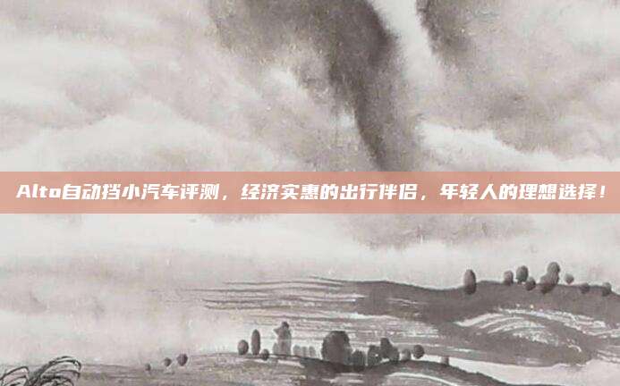 Alto自动挡小汽车评测，经济实惠的出行伴侣，年轻人的理想选择！