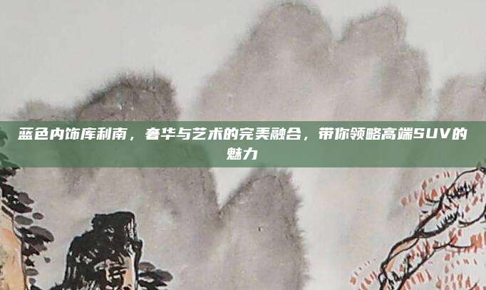 蓝色内饰库利南，奢华与艺术的完美融合，带你领略高端SUV的魅力