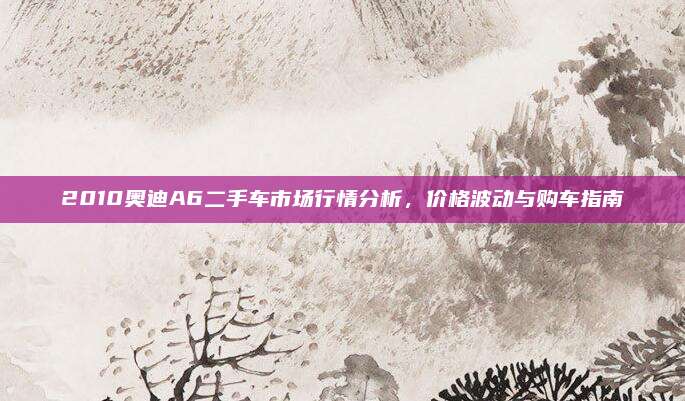 2010奥迪A6二手车市场行情分析,价格波动与购车指南