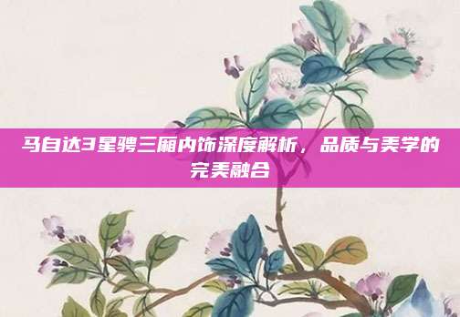 马自达3星骋三厢内饰深度解析，品质与美学的完美融合