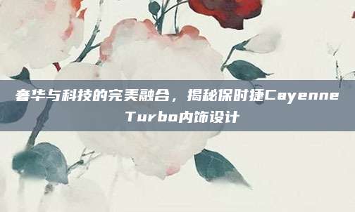 奢华与科技的完美融合，揭秘保时捷Cayenne Turbo内饰设计