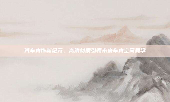 汽车内饰新纪元,高清材质引领未来车内空间美学
