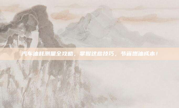汽车油耗测量全攻略，掌握这些技巧，节省燃油成本！