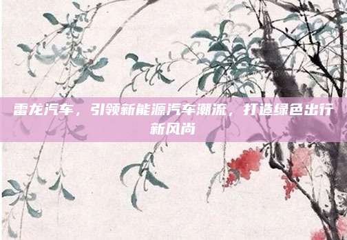 雷龙汽车,引领新能源汽车潮流,打造绿色出行新风尚