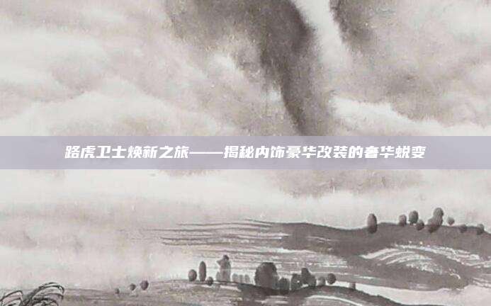 路虎卫士焕新之旅——揭秘内饰豪华改装的奢华蜕变