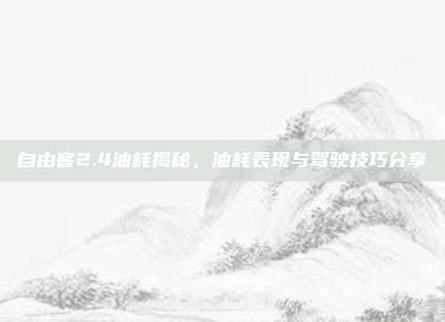 自由客2.4油耗揭秘，油耗表现与驾驶技巧分享