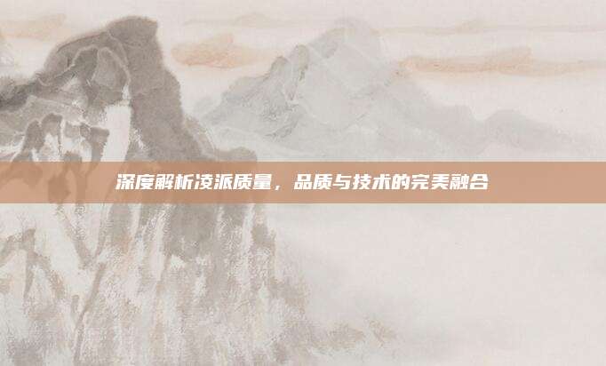 深度解析凌派质量,品质与技术的完美融合