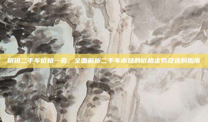 明锐二手车价格一览，全面解析二手车市场的价格走势及选购指南