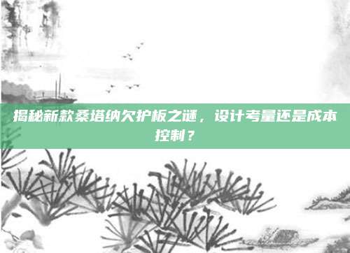 揭秘新款桑塔纳欠护板之谜,设计考量还是成本控制?