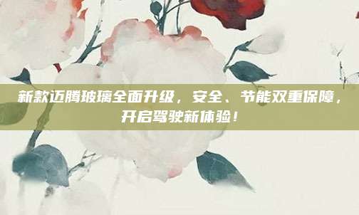 新款迈腾玻璃全面升级,安全、节能双重保障,开启驾驶新体验!